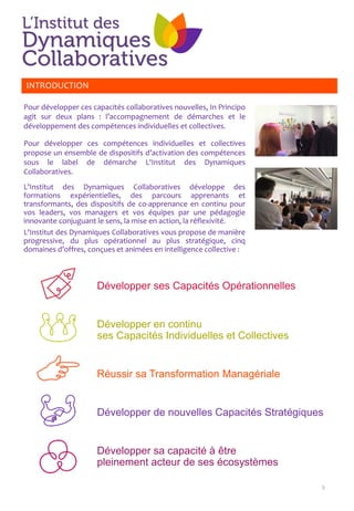 Développer ses Capacités Opérationnelles
Développer en continu
ses Capacités Individuelles et Collectives
Réussir sa Transformation Managériale
Développer de nouvelles Capacités Stratégiques
Développer sa capacité à être
pleinement acteur de ses écosystèmes
5
INTRODUCTION
Pour développer ces capacités collaboratives nouvelles, In Principo
agit sur deux plans : l’accompagnement de démarches et le
développement des compétences individuelles et collectives.
Pour développer ces compétences individuelles et collectives
propose un ensemble de dispositifs d’activation des compétences
sous le label de démarche L'Institut des Dynamiques
Collaboratives.
L'Institut des Dynamiques Collaboratives développe des
formations expérientielles, des parcours apprenants et
transformants, des dispositifs de co-apprenance en continu pour
vos leaders, vos managers et vos équipes par une pédagogie
innovante conjuguant le sens, la mise en action, la réflexivité.
L'Institut des Dynamiques Collaboratives vous propose de manière
progressive, du plus opérationnel au plus stratégique, cinq
domaines d’offres, conçues et animées en intelligence collective :
 