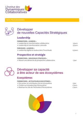 8
Développer
de nouvelles Capacités Stratégiques
NOS PROGRAMMES
Leadership
FORMATIONS « LEADERS »
• Leadership et transformation collaborative 3 jours
• Leadership et transformation culturelle 4 jours
PARCOURS « LEADERS »
• Leadership Agilité et Audace dans l’incertitude 15 jours
Prospective et stratégie
FORMATIONS « NOUVEAUX STRATEGES »
• Réussir une démarche de prospective collaborative 1 jour
Développer sa capacité
à être acteur de ses écosystèmes
Ecosystèmes
FORMATIONS « ACTIVATEURS ECOSYSTÈMES »
• Etre acteur et contributeur de son écosystème 1 jour
• S’initier au CoLeadership d’écosystème 2 jours
• Maitriser les clés de l’Activation d’écosystèmes 2 jours
 