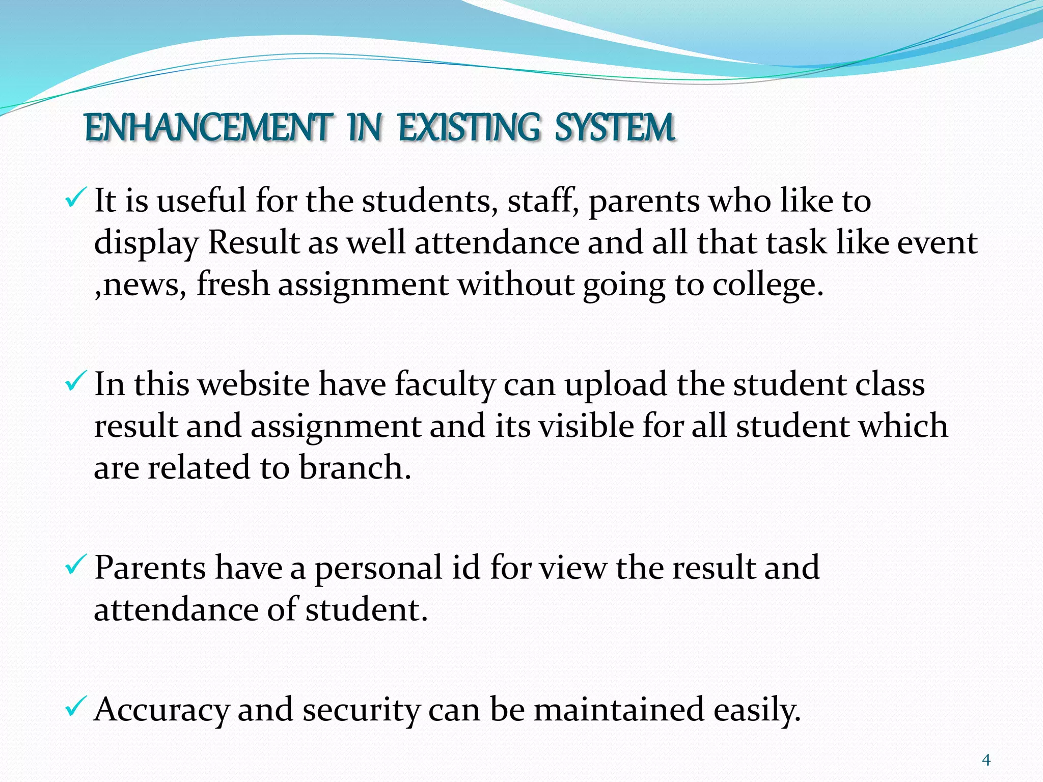 4
ENHANCEMENT IN EXISTING SYSTEM
 It is useful for the students, staff, parents who like to
display Result as well attendance and all that task like event
,news, fresh assignment without going to college.
 In this website have faculty can upload the student class
result and assignment and its visible for all student which
are related to branch.
 Parents have a personal id for view the result and
attendance of student.
 Accuracy and security can be maintained easily.
 
