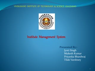 1
Institute Management System
Presented By:-
Jyoti Singh
Mukesh Kumar
Priyanka Bhardwaj
Tilak Varshney
VIVEKANAND INSTITUTE OF TECHNOLOGY & SCIENCE GHAZIABAD
 