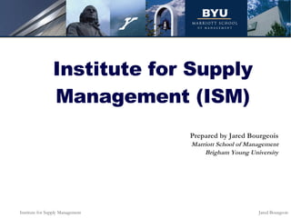 Institute for Supply Management (ISM) Prepared by Jared Bourgeois Marriott School of Management Brigham Young University 