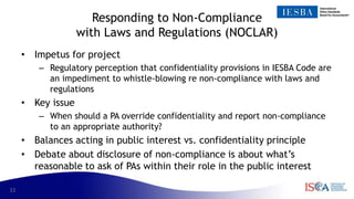 11
Responding to Non-Compliance
with Laws and Regulations (NOCLAR)
• Impetus for project
– Regulatory perception that confidentiality provisions in IESBA Code are
an impediment to whistle-blowing re non-compliance with laws and
regulations
• Key issue
– When should a PA override confidentiality and report non-compliance
to an appropriate authority?
• Balances acting in public interest vs. confidentiality principle
• Debate about disclosure of non-compliance is about what’s
reasonable to ask of PAs within their role in the public interest
 