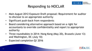 12
Responding to NOCLAR
• Main August 2012 Exposure Draft proposal: Requirement for auditor
to disclose to an appropriate authority
• Significant push-back from respondents
• Board considering alternative approach based on a right for
accountants to override confidentiality and report to appropriate
authority
• Three roundtables in 2014: Hong Kong (May 20), Brussels (June 13)
and Washington, DC (July 10)
• Expected completion Q1 2016
 