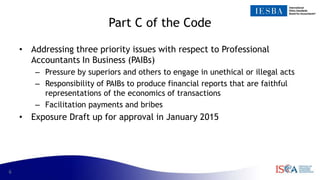 6
Part C of the Code
• Addressing three priority issues with respect to Professional
Accountants In Business (PAIBs)
– Pressure by superiors and others to engage in unethical or illegal acts
– Responsibility of PAIBs to produce financial reports that are faithful
representations of the economics of transactions
– Facilitation payments and bribes
• Exposure Draft up for approval in January 2015
 