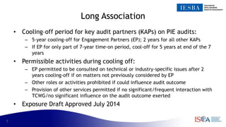 7
Long Association
• Cooling–off period for key audit partners (KAPs) on PIE audits:
– 5-year cooling-off for Engagement Partners (EP); 2 years for all other KAPs
– If EP for only part of 7-year time-on period, cool-off for 5 years at end of the 7
years
• Permissible activities during cooling off:
– EP permitted to be consulted on technical or industry-specific issues after 2
years cooling-off if on matters not previously considered by EP
– Other roles or activities prohibited if could influence audit outcome
– Provision of other services permitted if no significant/frequent interaction with
TCWG/no significant influence on the audit outcome exerted
• Exposure Draft Approved July 2014
 