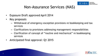 8
Non-Assurance Services (NAS)
• Exposure Draft approved April 2014
• Key proposals
– Withdrawal of emergency exception provisions re bookkeeping and tax
services
– Clarifications to provisions addressing management responsibilities
– Clarification of concept of “routine and mechanical” re bookkeeping
services
• Anticipated final approval: Q1 2015
 