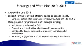 9
Strategy and Work Plan 2014-2018
• Approved in July 2014
• Support for the four work streams added to agenda in 2012
– Long Association, Non-Assurance Services, Structure of Code, Part C
• Strong support for proposed multi-pronged strategy
– Maintaining a high-quality Code
– Promoting and facilitating adoption and implementation
– Maintain the Code’s continued relevance in changing global
environment
– Increasing engagement and cooperation with key stakeholders
 