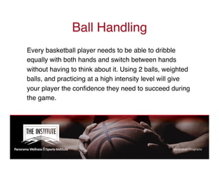 Ball Handling
Every basketball player needs to be able to dribble
equally with both hands and switch between hands
without having to think about it. Using 2 balls, weighted
balls, and practicing at a high intensity level will give
your player the conﬁdence they need to succeed during
the game.
 