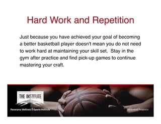 Hard Work and Repetition
Just because you have achieved your goal of becoming
a better basketball player doesn't mean you do not need
to work hard at maintaining your skill set.  Stay in the
gym after practice and ﬁnd pick-up games to continue
mastering your craft.
 
