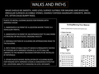 WALKS AND PATHS
WALKS SHOULD BE SMOOTH, HARD LEVEL SURFACE SUITABLE FOR WALKING AND WHEELING.
IRREGULAR SURFACES AS COBBLE STONES, COARSELY EXPOSED AGGREGATE CONCRETE, BRICKS
ETC. OFTEN CAUSE BUMPY RIDES.
PLACES TO INSTALL GUIDING BLOCKS FOR PERSONS WITH
IMPAIRED VISION
1. IMMEDIATELY IN FRONT OF A LOCATION WHERE THERE IS A
VEHICULAR TRAFFIC.
2. IMMEDIATELY IN FRONT OF AN ENTRANCE/EXIT TO AND FROM
A STAIRCASE OR MULTILEVEL CROSSING FACILITY.
3. SIDEWALK SECTION OF A GUIDING OR APPROACHING ROAD TO
THE BUILDING.
4. PATH FROM A PUBLIC FACILITY WHICH IS FREQUENTLY VISITED
BY PERSONS WITH IMPAIRED VISION (E.G. A CITY HALL OR
LIBRARY) TO THE NEAREST RAILROAD STATION (TO BE INSTALLED
AT INTERVALS)
5. OTHER PLACED WHERE INSTALLATION OF A GUIDING BLOCK
FOR PERSONS WITH IMPAIRED VISION IS CONSIDERED EFFECTIVE
(EG. LOCATIONS ABRUPTLY CHANGING IN-LEVEL OR RAMP).
 