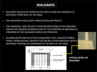 WALKWAYS
WALKWAYS
• WALKWAY SHOULD BE CONSTRUCTED WITH A NON-SLIP MATERIAL &
DIFFERENT FROM REST OF THE AREA.
• THE WALKWAY SHOULD NOT CROSS VEHICULAR TRAFFIC.
• THE MANHOLE, TREE OR ANY OTHER OBSTRUCTIONS IN THE WALKWAY
SHOULD BE AVOIDED GUIDING BLOCK AT THE STARTING OF WALKWAY &
FINISHING OF THE WALKWAY SHOULD BE PROVIDED.
• GUIDING BLOCK RAN BE OF RED CHEQUERED TITLE, SMOOTH RUBBLE
FINISH, PRIMA REGINA, NAVEEN TILES OR ANY OTHER MATERIAL WITH A
DIFFERENT TEXTURE AS COMPARED TO THE REST OF THE AREA.
TYPICAL DETAIL OF
WALKWAY
 
