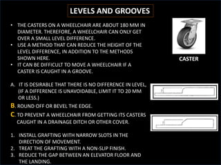 LEVELS AND GROOVES
• THE CASTERS ON A WHEELCHAIR ARE ABOUT 180 MM IN
DIAMETER. THEREFORE, A WHEELCHAIR CAN ONLY GET
OVER A SMALL LEVEL DIFFERENCE.
• USE A METHOD THAT CAN REDUCE THE HEIGHT OF THE
LEVEL DIFFERENCE, IN ADDITION TO THE METHODS
SHOWN HERE.
• IT CAN BE DIFFICULT TO MOVE A WHEELCHAIR IF A
CASTER IS CAUGHT IN A GROOVE.
A. IT IS DESIRABLE THAT THERE IS NO DIFFERENCE IN LEVEL,
(IF A DIFFERENCE IS UNAVOIDABLE, LIMIT IT TO 20 MM
OR LESS.)
B. ROUND OFF OR BEVEL THE EDGE.
C. TO PREVENT A WHEELCHAIR FROM GETTING ITS CASTERS
CAUGHT IN A DRAINAGE DITCH OR OTHER COVER.
1. INSTALL GRAFTING WITH NARROW SLOTS IN THE
DIRECTION OF MOVEMENT.
2. TREAT THE GRAFTING WITH A NON-SLIP FINISH.
3. REDUCE THE GAP BETWEEN AN ELEVATOR FLOOR AND
THE LANDING.
CASTER
 