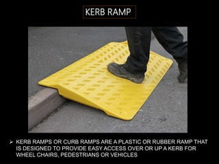 KERB RAMP
 KERB RAMPS OR CURB RAMPS ARE A PLASTIC OR RUBBER RAMP THAT
IS DESIGNED TO PROVIDE EASY ACCESS OVER OR UP A KERB FOR
WHEEL CHAIRS, PEDESTRIANS OR VEHICLES
 