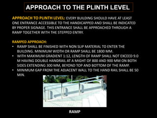APPROACH TO THE PLINTH LEVEL
APPROACH TO PLINTH LEVEL: EVERY BUILDING SHOULD HAVE AT LEAST
ONE ENTRANCE ACCESSIBLE TO THE HANDICAPPED AND SHALL BE INDICATED
BY PROPER SIGNAGE. THIS ENTRANCE SHALL BE APPROACHED THROUGH A
RAMP TOGETHER WITH THE STEPPED ENTRY.
RAMPED APPROACH:
• RAMP SHALL BE FINISHED WITH NON SLIP MATERIAL TO ENTER THE
BUILDING. MINIMUM WIDTH OR RAMP SHALL BE 1800 MM.
• WITH MAXIMUM GRADIENT 1:12, LENGTH OF RAMP SHALL NOT EXCEED 9.0
M HAVING DOUBLE HANDRAIL AT A MIGHT OF 800 AND 900 MM ON BOTH
SIDES EXTENDING 300 MM, BEYOND TOP AND BOTTOM OF THE RAMP.
• MINIMUM GAP FROM THE ADJACENT WALL TO THE HAND RAIL SHALL BE 50
MIN.
RAMP
 