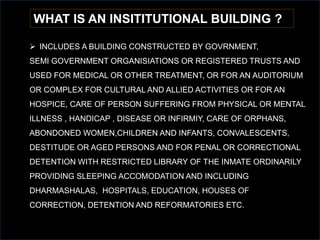 WHAT IS AN INSITITUTIONAL BUILDING ?
 INCLUDES A BUILDING CONSTRUCTED BY GOVRNMENT,
SEMI GOVERNMENT ORGANISIATIONS OR REGISTERED TRUSTS AND
USED FOR MEDICAL OR OTHER TREATMENT, OR FOR AN AUDITORIUM
OR COMPLEX FOR CULTURAL AND ALLIED ACTIVITIES OR FOR AN
HOSPICE, CARE OF PERSON SUFFERING FROM PHYSICAL OR MENTAL
ILLNESS , HANDICAP , DISEASE OR INFIRMIY, CARE OF ORPHANS,
ABONDONED WOMEN,CHILDREN AND INFANTS, CONVALESCENTS,
DESTITUDE OR AGED PERSONS AND FOR PENAL OR CORRECTIONAL
DETENTION WITH RESTRICTED LIBRARY OF THE INMATE ORDINARILY
PROVIDING SLEEPING ACCOMODATION AND INCLUDING
DHARMASHALAS, HOSPITALS, EDUCATION, HOUSES OF
CORRECTION, DETENTION AND REFORMATORIES ETC.
 