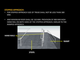 STEPPED APPROACH:
• FOR STEPPED APPROACH SIZE OF TREAD SHALL NOT BE LESS THAN 300
MM.
• AND MAXIMUM RISER SHALL BE 150 MM. PROVISION OF 900 MM HIGH
HAND RAIL ON BOTH SIDES OF THE STEPPED APPROACH, SIMILAR TO THE
RAMPED APPROACH.
HAND RAILS
STEPS
RAMP
 