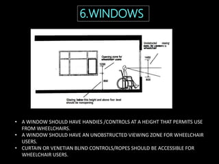 6.WINDOWS
• A WINDOW SHOULD HAVE HANDIES /CONTROLS AT A HEIGHT THAT PERMITS USE
FROM WHEELCHAIRS.
• A WINDOW SHOULD HAVE AN UNOBSTRUCTED VIEWING ZONE FOR WHEELCHAIR
USERS.
• CURTAIN OR VENETIAN BLIND CONTROLS/ROPES SHOULD BE ACCESSIBLE FOR
WHEELCHAIR USERS.
 