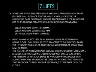  WHEREVER LIFT IS REQUIRED AS PER BYE-LAWS, PROVISION OF AT LEAST
ONE LIFT SHALL BE MADE FOR THE WHEEL CHAIR USER WITH THE
FOLLOWING CAGE DIMENSIONS OF LIFT RECOMMENDED FOR PASSENGER
LIFT OF 13 PERSONS CAPACITY BY BUREAU OF INDIAN STANDARDS.
CLEAR INTERNAL DEPTH : 1100MM.
CLEAR INTERNAL WIDTH : 2000 MM.
ENTRANCE DOOR WIDTH : 900 MM.
• HAND HAND RAIL NOT LESS THAN 600 MM. LONG AT 800-1000 MM.
ABOVE FLOOR LEVEL SHALL BE FIXED ADJACENT TO THE CONTROL PANEL.
• THE LIFT LOBBY SHALL BE OF AN INSIDE MEASUREMENT OF 1800 X 1800
MM. OR MORE.
• THE TIME OF AN AUTOMATICALLY CLOSING DOOR SHOULD OR MINIMUM 5
SECONDS AND THE CLOSING SPEED SHOULD NOT EXCEED 0.25 M/ SEC.
• THE INTERIOR OF THE CAGE SHALL BE PROVIDED WITH A DEVICE THAT
AUDIBLY INDICATES THE FLOOR THE CAGE HAS REACHED AND INDICATES
THAT THE DOOR OF THE CAGE FOR ENTRANCE/EXIT IS EITHER OPEN OR
CLOSED.
7.LIFTS
 
