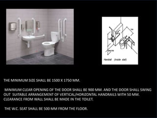 • THE MINIMUM SIZE SHALL BE 1500 X 1750 MM.
• MINIMUM CLEAR OPENING OF THE DOOR SHALL BE 900 MM. AND THE DOOR SHALL SWING
OUT SUITABLE ARRANGEMENT OF VERTICAL/HORIZONTAL HANDRAILS WITH 50 MM.
CLEARANCE FROM WALL SHALL BE MADE IN THE TOILET.
• THE W.C. SEAT SHALL BE 500 MM FROM THE FLOOR.
 