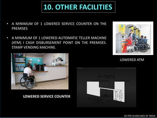 LOWERED SERVICE COUNTER
LOWERED ATM
AS PER GUIDELINES OF INDIA
10. OTHER FACILITIES
• A MINIMUM OF 1 LOWERED SERVICE COUNTER ON THE
PREMISES
• A MINIMUM OF 1 LOWERED AUTOMATIC TELLER MACHINE
(ATM) I CASH DISBURSEMENT POINT ON THE PREMISES.
STAMP VENDING MACHINE.
 