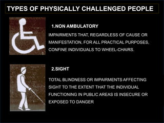 TYPES OF PHYSICALLY CHALLENGED PEOPLE
1.NON AMBULATORY
IMPAIRMENTS THAT, REGARDLESS OF CAUSE OR
MANIFESTATION, FOR ALL PRACTICAL PURPOSES,
CONFINE INDIVIDUALS TO WHEEL-CHAIRS.
2.SIGHT
TOTAL BLINDNESS OR IMPAIRMENTS AFFECTING
SIGHT TO THE EXTENT THAT THE INDIVIDUAL
FUNCTIONING IN PUBLIC AREAS IS INSECURE OR
EXPOSED TO DANGER
 