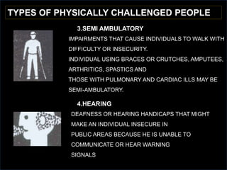 TYPES OF PHYSICALLY CHALLENGED PEOPLE
3.SEMI AMBULATORY
4.HEARING
DEAFNESS OR HEARING HANDICAPS THAT MIGHT
MAKE AN INDIVIDUAL INSECURE IN
PUBLIC AREAS BECAUSE HE IS UNABLE TO
COMMUNICATE OR HEAR WARNING
SIGNALS
IMPAIRMENTS THAT CAUSE INDIVIDUALS TO WALK WITH
DIFFICULTY OR INSECURITY.
INDIVIDUAL USING BRACES OR CRUTCHES, AMPUTEES,
ARTHRITICS, SPASTICS AND
THOSE WITH PULMONARY AND CARDIAC ILLS MAY BE
SEMI-AMBULATORY.
 