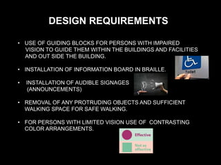 DESIGN REQUIREMENTS
• USE OF GUIDING BLOCKS FOR PERSONS WITH IMPAIRED
VISION TO GUIDE THEM WITHIN THE BUILDINGS AND FACILITIES
AND OUT SIDE THE BUILDING.
• INSTALLATION OF INFORMATION BOARD IN BRAILLE.
• INSTALLATION OF AUDIBLE SIGNAGES
(ANNOUNCEMENTS)
• REMOVAL OF ANY PROTRUDING OBJECTS AND SUFFICIENT
WALKING SPACE FOR SAFE WALKING.
• FOR PERSONS WITH LIMITED VISION USE OF CONTRASTING
COLOR ARRANGEMENTS.
 