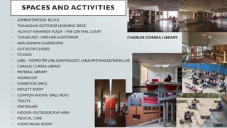 SPACES AND ACTIVITIES
1. ADMINISTRATION BLOCK
2. ‘TARANGAN’-OUTDOOR LEARNING SPACE
3. ‘ACHYUT KANVINDE PLAZA’ –THE CENTRAL COURT
4. ‘GYANKUND’- OPEN AIR AUDITORIUM
5. NARI GANDHI CLASSROOMS
6. OUTDOOR CLASSES
7. STUDIOS
8. LABS – COMPUTER LAB, CLIMATOLOGY LAB,SURVEYING/LEVELING LAB
9. CHARLES CORREA LIBRARY
10. MATERIAL LIBRARY
11. WORKSHOP
12. EXHIBITION SPACE
13. FACULTY ROOM
14. COMMON ROOMS- GIRLS /BOYS
15. TOILETS
16. STATIONARY
17. INDOOR /OUTDOOR PLAY AREA
18. MEDICAL CARE
19. AUDIOVISUAL ROOM
CHARLES CORREA LIBRARY
 