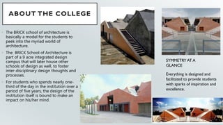 ABOUT THE COLLEGE
• The BRICK school of architecture is
basically a model for the students to
peek into the myriad world of
architecture.
• The BRICK School of Architecture is
part of a 9 acre integrated design
campus that will later house other
schools of design as well, to foster
inter-disciplinary design thoughts and
processes.
• For students who spends nearly one-
third of the day in the institution over a
period of five years, the design of the
institution itself is bound to make an
impact on his/her mind.
SYMMETRY AT A
GLANCE
Everything is designed and
facilitated to provide students
with sparks of inspiration and
excellence.
 