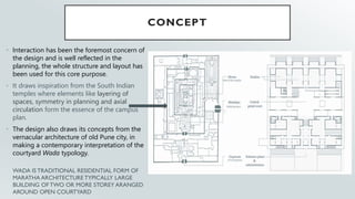 CONCEPT
• Interaction has been the foremost concern of
the design and is well reflected in the
planning, the whole structure and layout has
been used for this core purpose.
• It draws inspiration from the South Indian
temples where elements like layering of
spaces, symmetry in planning and axial
circulation form the essence of the campus
plan.
• The design also draws its concepts from the
vernacular architecture of old Pune city, in
making a contemporary interpretation of the
courtyard Wada typology.
WADA IS TRADITIONAL RESIDENTIAL FORM OF
MARATHA ARCHITECTURE TYPICALLY LARGE
BUILDING OF TWO OR MORE STOREY ARANGED
AROUND OPEN COURTYARD
 