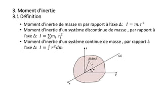 3. Moment d’inertie
3.1 Définition
• Moment d’inertie de masse 𝑚 par rapport à l’axe Δ: 𝐼 = 𝑚. 𝑟2
• Moment d’inertie d’un système discontinue de masse , par rapport à
l’axe Δ: 𝐼 = ∑𝑚𝑖. 𝑟𝑖
2
• Moment d’inertie d’un système continue de masse , par rapport à
l’axe Δ: 𝐼 = ∫ 𝑟2 𝑑𝑚
𝐴(𝑑𝑚)
𝑟
 