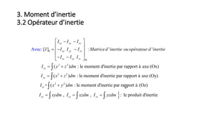 3. Moment d’inertie
3.2 Opérateur d’inertie
𝑟
0
2 2
2 2
[ ] : ' '
( ) : le moment d'inertie par rapport à axe (Ox)
( ) : le moment d'in
Avec
ertie p
:
ar rapport
xx xy xz
xy yy yz
xz yz zz
xx
yy
I I I
I I I I Matriced inertie ou opérateur d inertie
I I I
I y z dm
I x z dm

  
 
   
   
 
 



2 2
à axe (Oy)
= ( ) : le moment d'inertie par rapport à (Oz)
, , : le produit d'inertie
zz
xy xz yz
I x y dm
I xydm I xzdm I yzdm

  

  
 