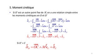 18
• Si O’ est un autre point fixe de , on a ​une relation simple entre
les moments cinétiques en O et O’
 ( ) ( )
( ) ( )
' '( )
' '
' '
'
' '
'
' '
v v
v v
v
v
O m m
m m
O
O C
O
O O
m
OA dm OO O A dm
OO dm O A dm
OO dm OO P
OO P OO M
 
 
     
   
  


    
 
 
 

uuur uuuur uuuurr rr
uuuur uuuurr r
uuuur uuuur
uuuur uuuurr rr r
r
r
rr r
Si O’  C
O C COC M   
uuur rr r
v
5. Moment cinétique
 