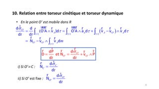 10. Relation entre torseur cinétique et torseur dynamique
26
• En le point O’ est mobile dans R
 '
'( ) ( ) ( )
' ' ( )
(O
A A A O Av v v
O O Av
t t
m

        
  
  

r uuur uuur rr r r r
r r r
d d
O'A v )d O'A a d v v v d
d d
N v v d
'
' '
ddP
D et N v P
d d
O
O O
t t

   
r rr r rr
i) Si O’ C :
d
N
d
C
C
t


rr
ii) Si O’ est fixe : '
'
d
N
d
O
O
t


rr
 