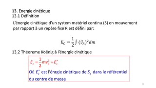 31
13. Energie cinétique
13.1 Définition
L’énergie cinétique d’un system matériel continu (S) en mouvement
par rapport à un repère fixe R est défini par:
𝐸 𝐶 =
1
2
∫ ( 𝑣 𝐴)2
𝑑𝑚
13.2 Théoreme Koënig à l’énergie cinétique
ù


 2
O est l'énrgie cinétique de dans le référentiel
du centre de masse
1
2
c
C c
d
cE m
E
v E
S
 