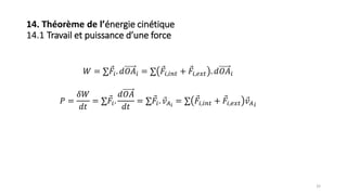 32
14. Théorème de l’énergie cinétique
14.1 Travail et puissance d’une force
𝑊 = ∑ 𝐹𝑖. 𝑑𝑂𝐴𝑖 = ∑ 𝐹𝑖,𝑖𝑛𝑡 + 𝐹𝑖,𝑒𝑥𝑡 . 𝑑𝑂𝐴𝑖
𝑃 =
𝛿𝑊
𝑑𝑡
= ∑ 𝐹𝑖.
𝑑𝑂𝐴
𝑑𝑡
= ∑ 𝐹𝑖. 𝑣 𝐴 𝑖
= ∑ 𝐹𝑖,𝑖𝑛𝑡 + 𝐹𝑖,𝑒𝑥𝑡 𝑣 𝐴 𝑖
 
