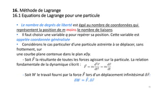 • Le nombre de degrés de liberté est égal au nombre de coordonnées qui
représentent la position de m moins le nombre de liaisons
• Il faut choisir une variable q pour repérer sa position. Cette variable est
appelée coordonnée généralisée
• Considérons le cas particulier d’une particule astreinte à se déplacer, sans
frottement, sur
une courbe plane contenue dans le plan xOy.
- Soit 𝐹 la résultante de toutes les forces agissant sur la particule. La relation
fondamentale de la dynamique s’écrit :
- Soit 𝑊 le travail fourni par la force 𝐹 lors d’un déplacement infinitésimal 𝛿 𝑟:
𝛿𝑊 = 𝐹. 𝛿 𝑟
36
16. Méthode de Lagrange
16.1 Equations de Lagrange pour une particule
 