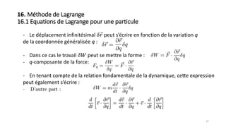 - Le déplacement infinitésimal 𝛿 𝑟 peut s’écrire en fonction de la variation q
de la coordonnée généralisée q :
- Dans ce cas le travail 𝛿𝑊 peut se mettre la forme :
- q-composante de la force:
- En tenant compte de la relation fondamentale de la dynamique, cette expression
peut également s’écrire :
-
37
16. Méthode de Lagrange
16.1 Equations de Lagrange pour une particule
 