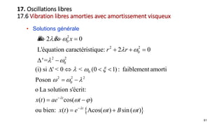 61
• Solutions générale
2
0
2 2
0
2 2
0
2 0
L'équation caractéristique: 2 0
'=
x x x
r r
 
 
 
  
  
 
&& &
 
0
2 2 2
0
(i) si ' < 0 < (0 1) : faiblement amorti
Poson
La solution s'écrit:
( ) cos( )
ou bien: ( ) Acos( ) sin ( )
t
t
x t ae t
x t e t B t


  
  
 
 


   
 
 
 
o
17. Oscillations libres
17.6 Vibration libres amorties avec amortissement visqueux
 