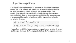 Aspects énergétiques
85
Il va y avoir obligatoirement par la présence de la force de frottement
qui est une force à travail non conservatif et résistant, une diminution
de l'énergie mécanique de l'oscillateur harmonique amorti. Pour
étudier cela, nous allons nous limiter à l'étude du cas où nous avons
des oscillations donc au régime pseudo-périodique. Dans ce cas nous
avons vu que l'élongation et la vitesse ont les expressions suivantes
en fonction du temps :
Nous allons en déduire les expressions respectives en fonction du temps
de l'énergie cinétique, de l'énergie potentielle et de l'énergie mécanique.
 