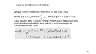 Cas d'un amortissement très faible
87
Lorsque l'action de la force de frottement est très faible, nous
savons que λ ≪ ω0 donc que Il s'en suit que T′ ≃ T0 et ω′ ≃ ω0.
Nous pouvons donc recalculer l'énergie mécanique de l'oscillateur dans
cette situation en simplifiant son expression en tenant compte de
l'amortissement très faible.
 