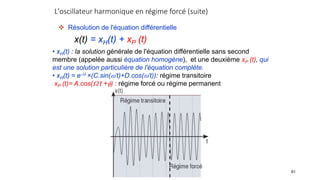L'oscillateur harmonique en régime forcé (suite)
91
 Résolution de l'équation différentielle
x(t) = xH(t) + xP (t)
• xH(t) : la solution générale de l'équation différentielle sans second
membre (appelée aussi équation homogène), et une deuxième xP (t), qui
est une solution particulière de l'équation complète.
• xH(t) = e-t ×(C.sin(’t)+D.cos(’t)): régime transitoire
xP (t)= A.cos( t +) : régime forcé ou régime permanent
 