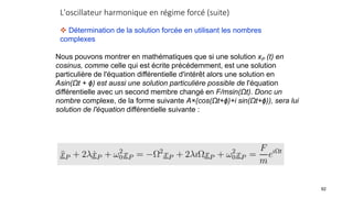 L'oscillateur harmonique en régime forcé (suite)
92
 Détermination de la solution forcée en utilisant les nombres
complexes
Nous pouvons montrer en mathématiques que si une solution xP (t) en
cosinus, comme celle qui est écrite précédemment, est une solution
particulière de l'équation différentielle d'intérêt alors une solution en
Asin(Ωt + ϕ) est aussi une solution particulière possible de l'équation
différentielle avec un second membre changé en F/msin(Ωt). Donc un
nombre complexe, de la forme suivante A×(cos(Ωt+ϕ)+i sin(Ωt+ϕ)), sera lui
solution de l'équation différentielle suivante :
 