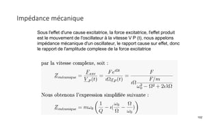 Impédance mécanique
102
Sous l'effet d'une cause excitatrice, la force excitatrice, l'effet produit
est le mouvement de l'oscillateur à la vitesse V P (t), nous appelons
impédance mécanique d'un oscillateur, le rapport cause sur effet, donc
le rapport de l'amplitude complexe de la force excitatrice
 