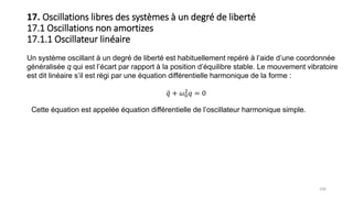 106
17. Oscillations libres des systèmes à un degré de liberté
17.1 Oscillations non amortizes
17.1.1 Oscillateur linéaire
Un système oscillant à un degré de liberté est habituellement repéré à l’aide d’une coordonnée
généralisée q qui est l’écart par rapport à la position d’équilibre stable. Le mouvement vibratoire
est dit linéaire s’il est régi par une équation différentielle harmonique de la forme :
𝑞 + 𝜔0
2
𝑞 = 0
Cette équation est appelée équation différentielle de l’oscillateur harmonique simple.
 