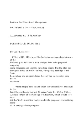 Institute for Educational Management
UNIVERSITY OF MISSOURI (A)
ACADEMIC CUTS PLANNED
FOR MISSOURI DRAW FIRE
By Gene I. Maeroff
COLUMBIA, MO., May 28--Budget conscious administrators
at the
University of Missouri's main campus here have proposed
dropping
some programs and sharply curtailing others. But the plan has
brought a flood of protest letters, emergency hearings in the
State
Legislature and criticism from three of the University's nine
board
members.
"More people have talked about the University of Missouri
in the
last 30 days than in the last 30 years," said Dr. Wilbur Miller,
Associate Dean of the College of Education, which would lose
one-
third of its $3.6 million budget under the proposal, jeopardizing
many
of its undergraduate programs.
 
