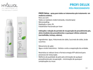 PROFI DELUX
PÓS-PROCEDIMENTO
PROFI Delux - spray para todos os tratamentos pós-tratamento em
medicina estética.
Para uso com:
Todos os injetáveis (redermalizacão, mesoterapia)
Microneedling
Depilação a laser, IPL
Fototérólise fracionada por laser
Indicações: redução do período de recuperação do procedimento pós,
alívio imediato dos procedimentos e quaisquer efeitos colaterais
(vermelhidão, inchaço, edema).
Ingredientes: água, Hialuronato de sódio, Succinato de sódio, ácido
succínico.
Mecanismo de ação:
Água e ácido hialurónico - hidrata e evita a evaporação da umidade.
Neutraliza os radicais livres e fornece energia ATP adicional para
processos de restauração.
Melhoria da qualidade da pele pela otimização de qualquer
procedimento pós recuperação - minimização de quaisquer
complicações ou riscos
18
 