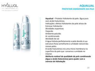 АQUALUAL
PROTETOR HIDRATANTE DA PELE
Aqualual – Protetor hidratante da pele. Água pura
com ácido hialurónico.
Indicações: efeitos hidratantes da pele ativos de
Estresse hidratante:
Atividades esportivas
Viajando
Ambiente poluído
Ar condicionado
Atividade do sol
A água hidrata perfeitamente a pele devido à sua
estrutura física semelhante à umidade natural das
nossas peles.
O ácido hialurónico cria uma micro membrana na
superfície da pele que conserva a umidade no
interior.
Melhoria notável da qualidade da pele combinando
(água e ácido hialurónico) para ajudar com o
estresse de hidratação
20
 