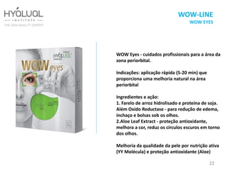 WOW Eyes - cuidados profissionais para a área da
zona periorbital.
Indicações: aplicação rápida (5-20 min) que
proporciona uma melhoria natural na área
periorbital
Ingredientes e ação:
1. Farelo de arroz hidrolisado e proteína de soja.
Além Oxido Reductase - para redução de edema,
inchaço e bolsas sob os olhos.
2.Aloe Leaf Extract - proteção antioxidante,
melhora a cor, reduz os círculos escuros em torno
dos olhos.
Melhoria da qualidade da pele por nutrição ativa
(YY Molécula) e proteção antioxidante (Aloe)
22
WOW-LINE
WOW EYES
 