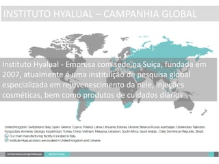 INSTITUTO HYALUAL – CAMPANHIA GLOBAL
Instituto Hyalual - Empresa com sede na Suiça, fundada em
2007, atualmente é uma instituição de pesquisa global
especializada em rejuvenescimento da pele, injeções
cosméticas, bem como produtos de cuidados diários.
 